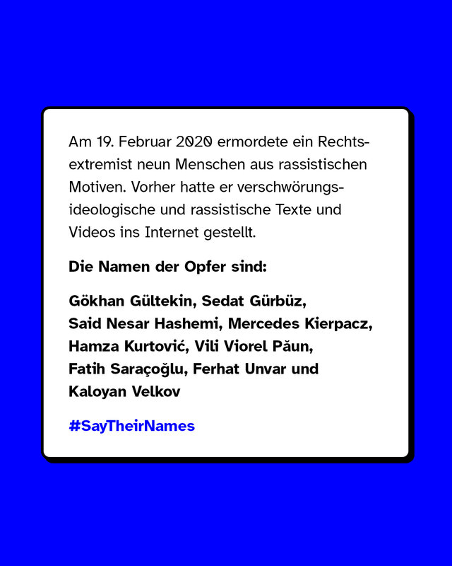 Am 19. Februar 2020 ermordete ein Rechtsextremist neun Menschen aus rassistischen Motiven. Vorher hatte er verschwörungsideologische und rassistische Texte und Videos ins Internet gestellt. Die Namen der Opfer sind: Gökhan Gültekin, Sedat Gürbüz, Said Nesar Hashemi, Mercedes Kierpacz, Hamza Kurtović, Vili Viorel Păun, Fatih Saraçoğlu, Ferhat Unvar und Kaloyan Velkov.