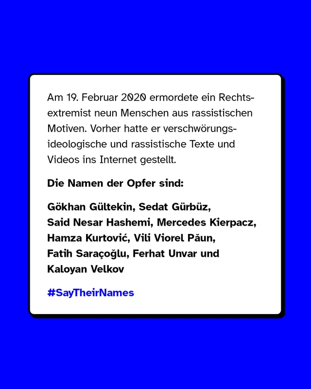 Am 19. Februar 2020 ermordete ein Rechtsextremist neun Menschen aus rassistischen Motiven. Vorher hatte er verschwörungsideologische und rassistische Texte und Videos ins Internet gestellt. Die Namen der Opfer sind: Gökhan Gültekin, Sedat Gürbüz, Said Nesar Hashemi, Mercedes Kierpacz, Hamza Kurtović, Vili Viorel Păun, Fatih Saraçoğlu, Ferhat Unvar und Kaloyan Velkov.
