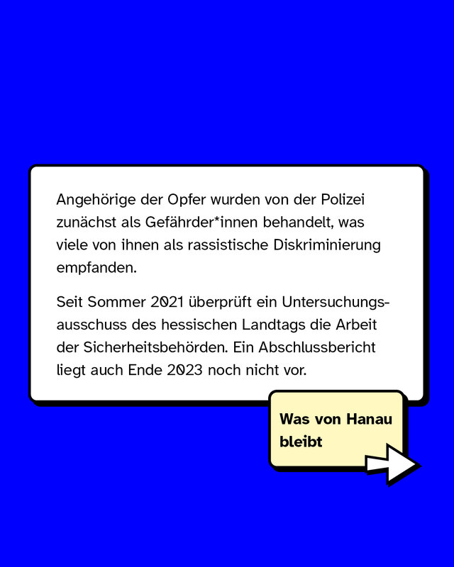 Angehörige der Opfer wurden von der Polizei zunächst als Gefährder*innen behandelt, was viele von ihnen als rassistische Diskriminierung empfanden. Seit Sommer 2021 überprüft ein Untersuchungsausschuss des hessischen Landtags die Arbeit der Sicherheitsbehörden. Ein Abschlussbericht liegt auch Ende 2023 noch nicht vor.