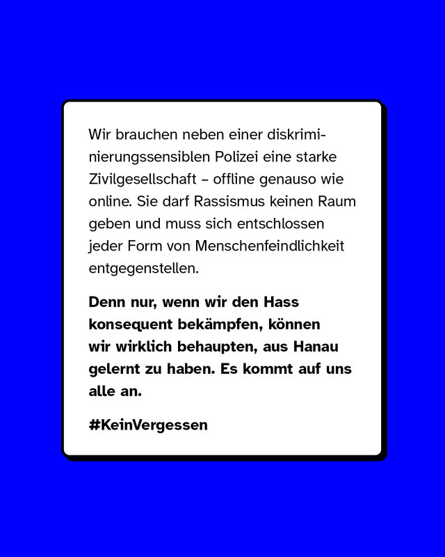 Wir brauchen neben einer diskriminierungssensiblen Polizei eine starke Zivilgesellschaft – offline genauso wie online. Sie darf Rassismus keinen Raum geben und muss sich entschlossen jeder Form von Menschenfeindlichkeit entgegenstellen. Denn nur, wenn wir den Hass konsequent bekämpfen, können wir wirklich behaupten, aus Hanau gelernt zu haben. Es kommt auf uns alle an.