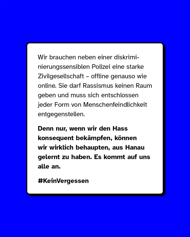 Wir brauchen neben einer diskriminierungssensiblen Polizei eine starke Zivilgesellschaft – offline genauso wie online. Sie darf Rassismus keinen Raum geben und muss sich entschlossen jeder Form von Menschenfeindlichkeit entgegenstellen. Denn nur, wenn wir den Hass konsequent bekämpfen, können wir wirklich behaupten, aus Hanau gelernt zu haben. Es kommt auf uns alle an.