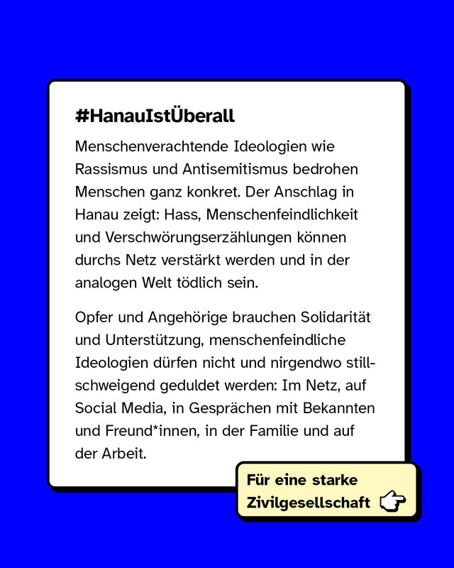 Menschenverachtende Ideologien wie Rassismus und Antisemitismus bedrohen Menschen ganz konkret. Der Anschlag in Hanau zeigt: Hass, Menschenfeindlichkeit und Verschwörungserzählungen können durchs Netz verstärkt werden und in der analogen Welt tödlich sein. Opfer und Angehörige brauchen Solidarität und Unterstützung, menschenfeindliche Ideologien dürfen nicht und nirgendwo stillschweigend geduldet werden: Im Netz, auf Social Media, in Gesprächen mit Bekannten und Freund*innen, in der Familie und auf der Arbeit.