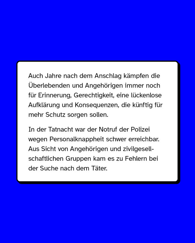 Auch Jahre nach dem Anschlag kämpfen die Überlebenden und Angehörigen immer noch für Erinnerung, Gerechtigkeit, eine lückenlose Aufklärung und Konsequenzen, die künftig für mehr Schutz sorgen sollen. In der Tatnacht war der Notruf der Polizei wegen Personalknappheit schwer erreichbar. Aus Sicht von Angehörigen und zivilgesellschaftlichen Gruppen kam es zu Fehlern bei der Suche nach dem Täter.