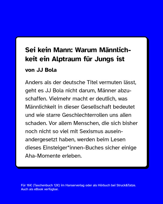 Sei kein Mann: Warum Männlichkeit ein Alptraum für Jungs ist  von JJ Bola  Anders als der deutsche Titel vermuten lässt, geht es JJ Bola nicht darum, Männer abzuschaffen. Vielmehr macht er deutlich, was Männlichkeit in dieser Gesellschaft bedeutet und wie starre Geschlechterrollen uns allen schaden. Vor allem Menschen, die sich bisher noch nicht so viel mit Sexismus auseinandergesetzt haben, werden beim Lesen dieses Einsteiger*innen-Buches sicher einige Aha-Momente erleben.  Für 16€ (Taschenbuch 12€) im Hanserverlag oder als Hörbuch bei Struck&Tatze. Auch als eBook verfügbar.