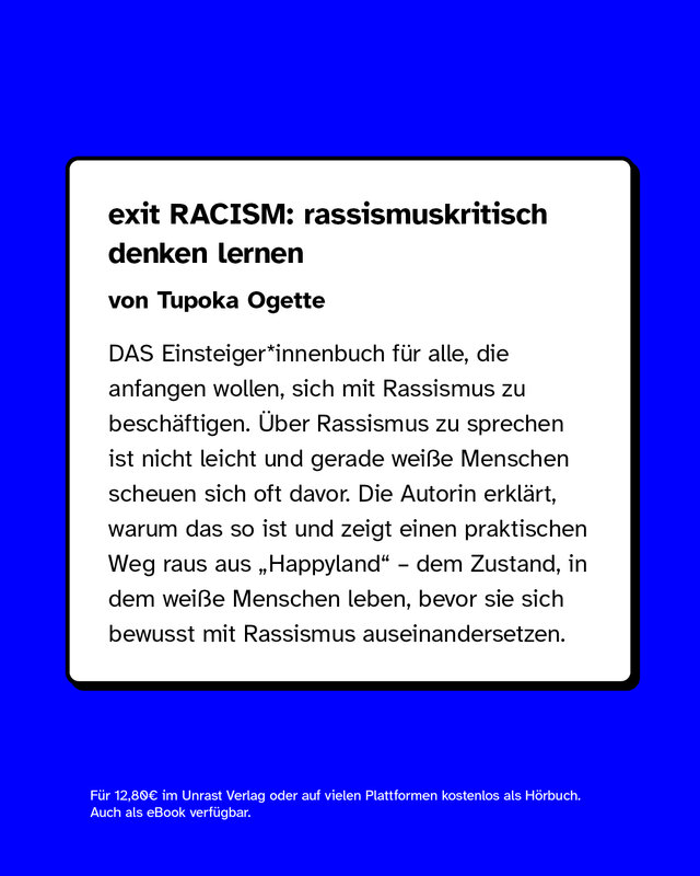 exit RACISM: rassismuskritisch denken lernen von Tupoka Ogette  DAS Einsteiger*innenbuch für alle, die anfangen wollen, sich mit Rassismus zu beschäftigen. Über Rassismus zu sprechen ist nicht leicht und gerade weiße Menschen scheuen sich oft davor. Die Autorin erklärt, warum das so ist und zeigt einen praktischen Weg raus aus „Happyland" – dem Zustand, in dem weiße Menschen leben, bevor sie sich bewusst mit Rassismus auseinandersetzen.  Für 12,80€ im Unrast Verlag oder auf vielen Plattformen kostenlos als Hörbuch. Auch als eBook verfügbar.
