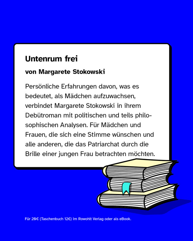 Untenrum frei  von Margarete Stokowski  Persönliche Erfahrungen davon, was es bedeutet, als Mädchen aufzuwachsen, verbindet Margarete Stokowski in ihrem Debütroman mit politischen und teils philosophischen Analysen. Für Mädchen und Frauen, die sich eine Stimme wünschen, und alle anderen, die das Patriarchat durch die Brille einer jungen Frau betrachten möchten.  Für 20€ (Taschenbuch 12€) im Rowohlt Verlag oder als eBook.