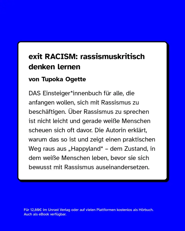 exit RACISM: rassismuskritisch denken lernen von Tupoka Ogette  DAS Einsteiger*innenbuch f&uuml;r alle, die anfangen wollen, sich mit Rassismus zu besch&auml;ftigen. &Uuml;ber Rassismus zu sprechen ist nicht leicht und gerade wei&szlig;e Menschen scheuen sich oft davor. Die Autorin erkl&auml;rt, warum das so ist und zeigt einen praktischen Weg raus aus &bdquo;Happyland" &ndash; dem Zustand, in dem wei&szlig;e Menschen leben, bevor sie sich bewusst mit Rassismus auseinandersetzen.  F&uuml;r 12,80&euro; im Unrast Verlag oder auf vielen Plattformen kostenlos als H&ouml;rbuch. Auch als eBook verf&uuml;gbar.