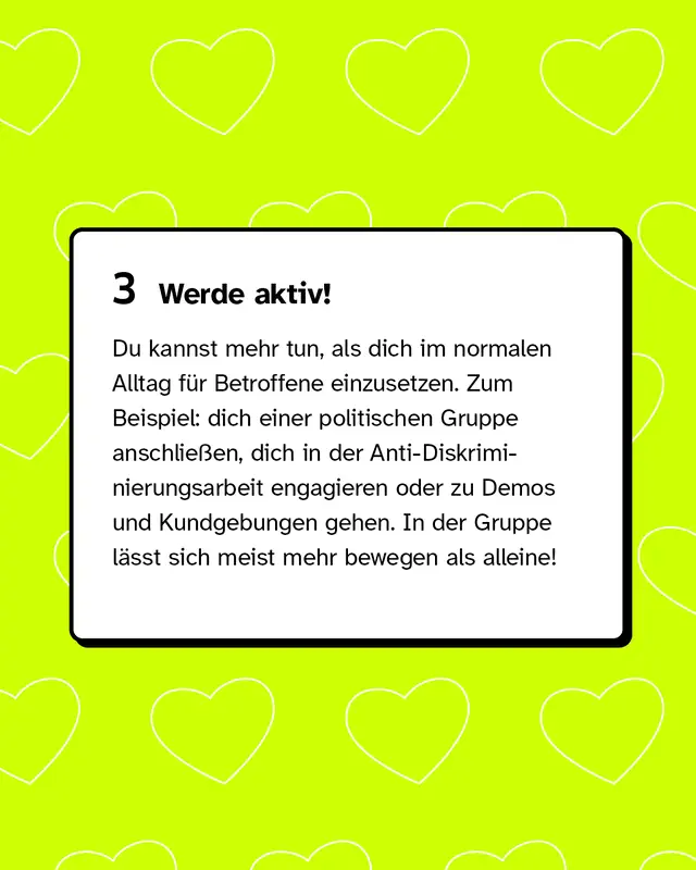 Drittens: Werde aktiv! Du kannst mehr tun, als dich im normalen Alltag für Betroffene einzusetzen. Zum Beispiel: dich einer politischen Gruppe anschließen, dich in der Anti-Diskriminierungsarbeit engagieren oder zu Demos und Kundgebungen gehen. In der Gruppe lässt sich meist mehr bewegen als alleine!