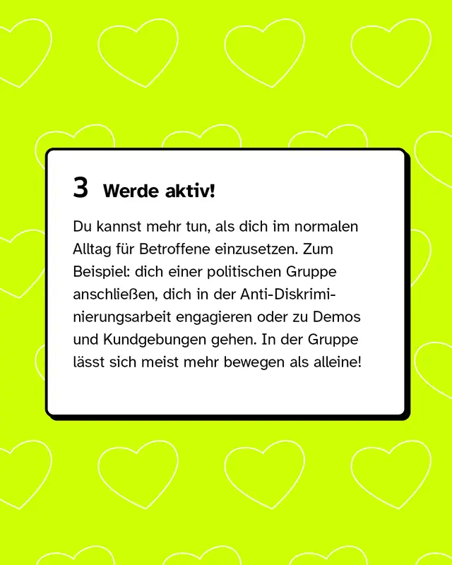 Drittens: Werde aktiv! Du kannst mehr tun, als dich im normalen Alltag f&uuml;r Betroffene einzusetzen. Zum Beispiel: dich einer politischen Gruppe anschlie&szlig;en, dich in der Anti-Diskriminierungsarbeit engagieren oder zu Demos und Kundgebungen gehen. In der Gruppe l&auml;sst sich meist mehr bewegen als alleine!