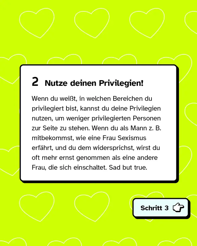 Zweitens: Nutze deinen Privilegien! Wenn du wei&szlig;t, in welchen Bereichen du privilegiert bist, kannst du deine Privilegien nutzen, um weniger privilegierten Personen zur Seite zu stehen. Wenn du als Mann zum Beispiel mitbekommst, wie eine Frau Sexismus erf&auml;hrt, und du dem widersprichst, wirst du oft mehr ernst genommen als eine andere Frau, die sich einschaltet. Sad but true.
