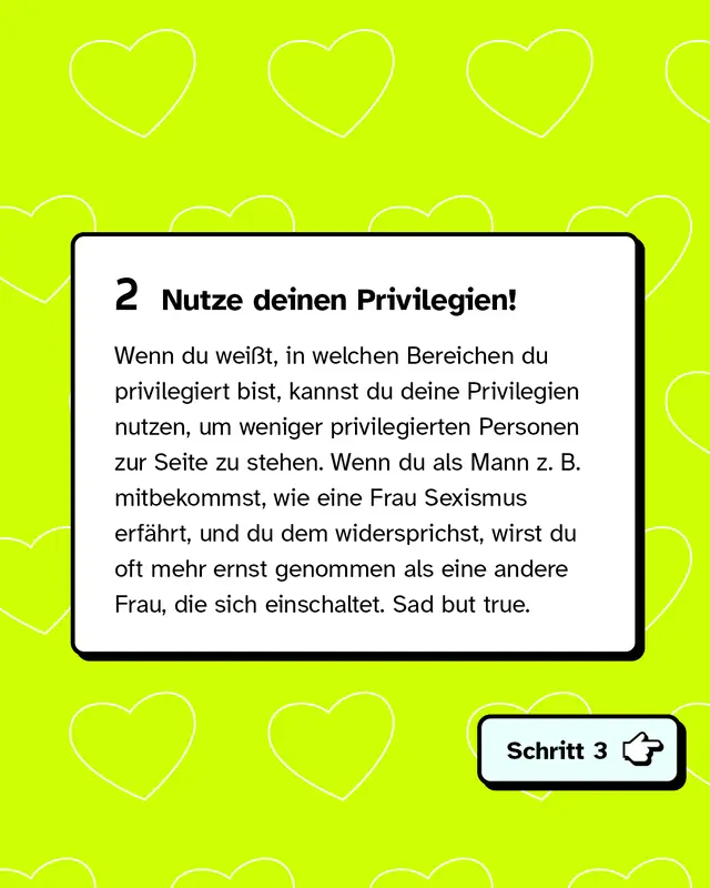 Zweitens: Nutze deinen Privilegien! Wenn du weißt, in welchen Bereichen du privilegiert bist, kannst du deine Privilegien nutzen, um weniger privilegierten Personen zur Seite zu stehen. Wenn du als Mann zum Beispiel mitbekommst, wie eine Frau Sexismus erfährt, und du dem widersprichst, wirst du oft mehr ernst genommen als eine andere Frau, die sich einschaltet. Sad but true.