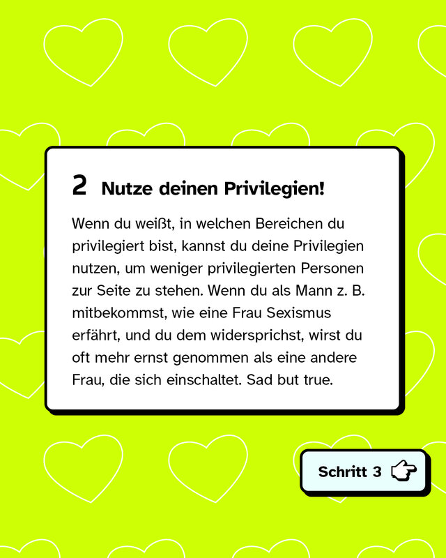 Zweitens: Nutze deinen Privilegien! Wenn du weißt, in welchen Bereichen du privilegiert bist, kannst du deine Privilegien nutzen, um weniger privilegierten Personen zur Seite zu stehen. Wenn du als Mann zum Beispiel mitbekommst, wie eine Frau Sexismus erfährt, und du dem widersprichst, wirst du oft mehr ernst genommen als eine andere Frau, die sich einschaltet. Sad but true.