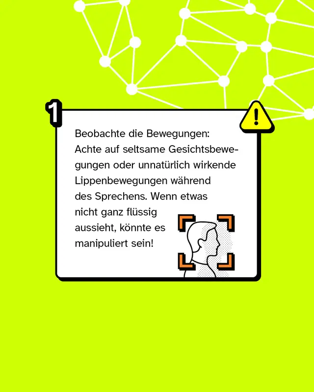 Tipp 1: Beobachte die Bewegungen: Achte auf seltsame Gesichtsbewegungen oder unnat&uuml;rlich wirkende Lippenbewegungen w&auml;hrend des Sprechens. Wenn etwas nicht ganz fl&uuml;ssig aussieht, k&ouml;nnte es manipuliert sein!