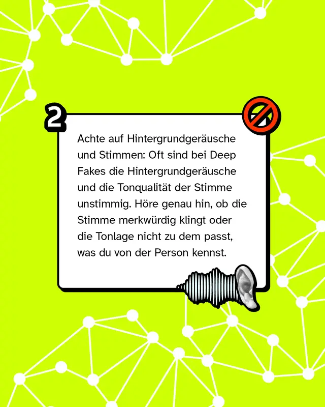 Tipp 2: Achte auf Hintergrundger&auml;usche und Stimmen: Oft sind bei Deep Fakes die Hintergrundger&auml;usche und die Tonqualit&auml;t der Stimme unstimmig. H&ouml;re genau hin, ob die Stimme merkw&uuml;rdig klingt oder die Tonlage nicht zu dem passt, was du von der Person kennst.