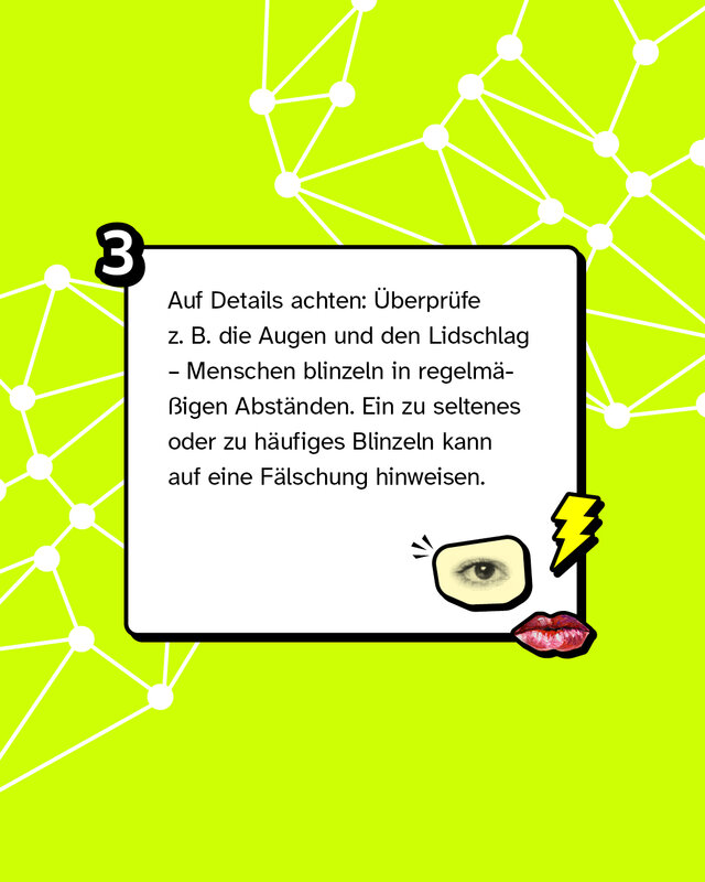 Tipp 3:  Auf Details achten: Überprüfe z. B. die Augen und den Lidschlag – Menschen blinzeln in regelmäßigen Abständen. Ein zu seltenes oder zu häufiges Blinzeln kann auf eine Fälschung hinweisen.