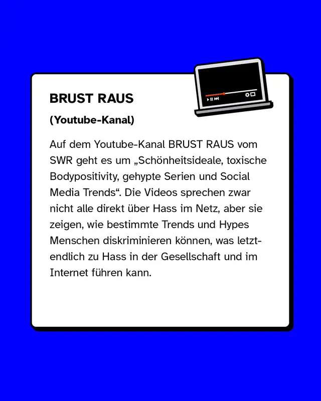 Auf dem Youtube-Kanal BRUST RAUS vom SWR geht es um Schönheitsideale, toxische Bodypositivity, gehypte Serien und Social Media Trends. Die Videos sprechen zwar nicht alle direkt über Hass im Netz, aber sie zeigen, wie bestimmte Trends und Hypes Menschen diskriminieren können, was letztendlich zu Hass in der Gesellschaft und im Internet führen kann.