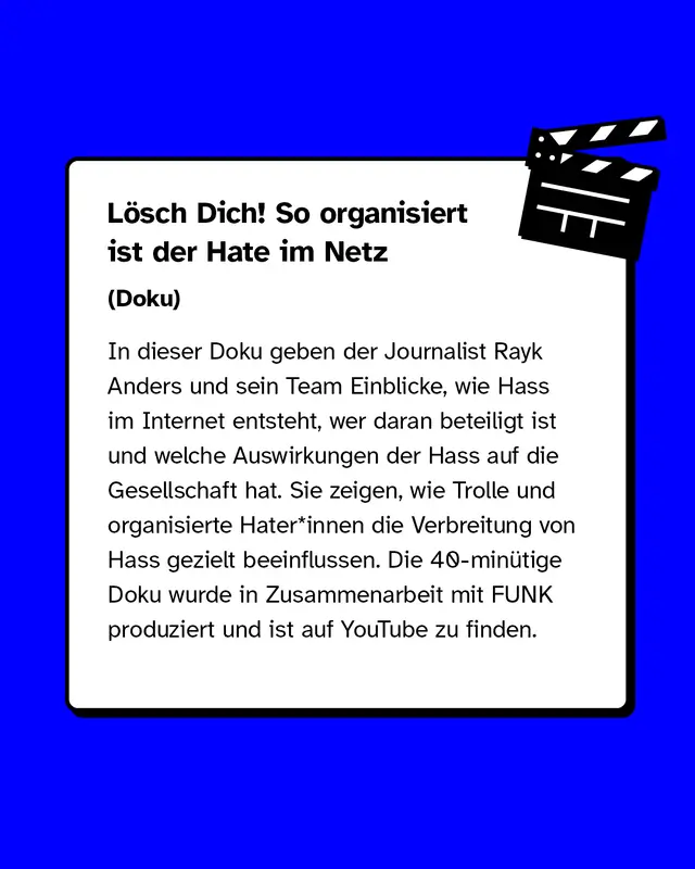 „Lösch Dich! So organisiert ist der Hate im Netz“. In dieser Doku geben der Journalist Rayk Anders und sein Team Einblicke, wie Hass im Internet entsteht, wer daran beteiligt ist und welche Auswirkungen der Hass auf die Gesellschaft hat. Sie zeigen, wie Trolle und organisierte Hater*innen die Verbreitung von Hass gezielt beeinflussen. Die 40-minütige Doku wurde in Zusammenarbeit mit FUNK produziert und ist auf YouTube zu finden.