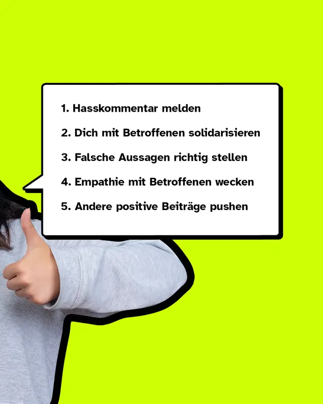 Erstens: Hasskommentar melden Zweitens: Dich mit Betroffenen solidarisieren Drittens: Falsche Aussagen richtig stellen Viertens: Empathie mit Betroffenen wecken Fünftens: Andere positive Beiträge pushen