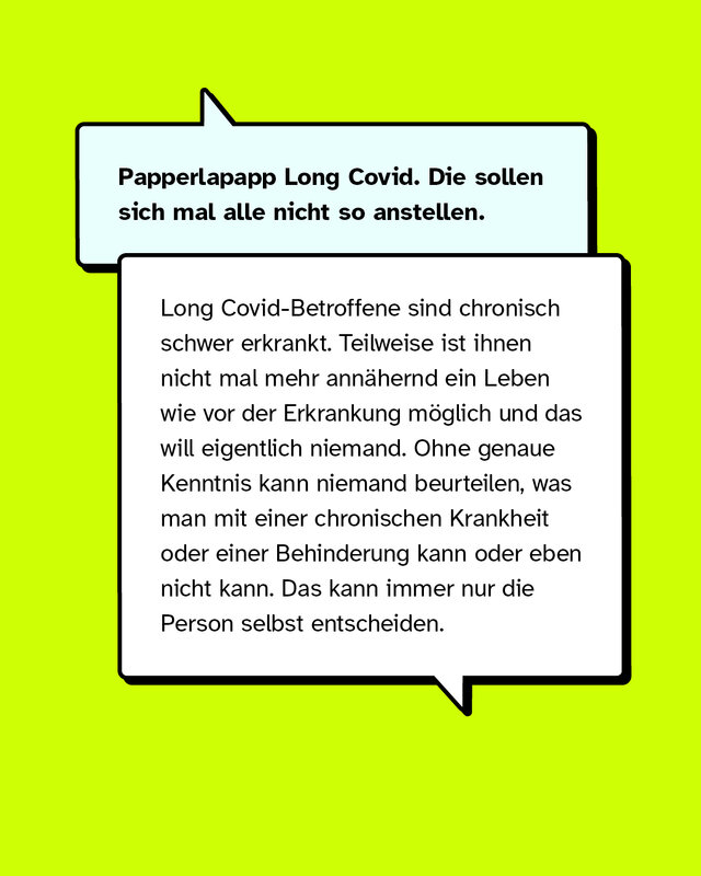 Papperlapapp Long Covid. Die sollen sich mal alle nicht so anstellen. Long Covid-Betroffene sind chronisch schwer erkrankt. Teilweise ist ihnen nicht mal mehr annähernd ein Leben wie vor der Erkrankung möglich und das will eigentlich niemand. Ohne genaue Kenntnis kann niemand beurteilen, was man mit einer chronischen Krankheit oder einer Behinderung kann oder eben nicht kann. Das kann immer nur die Person selbst entscheiden.
