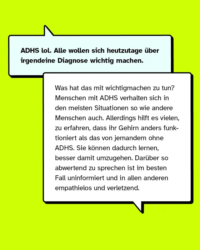ADHS lol. Alle wollen sich heutzutage über irgendeine Diagnose wichtig machen. Was hat das mit wichtigmachen zu tun? Menschen mit ADHS verhalten sich in den meisten Situationen so wie andere Menschen auch. Allerdings hilft es vielen, zu erfahren, dass ihr Gehirn anders funktioniert als das von jemandem ohne ADHS. Sie können dadurch lernen, besser damit umzugehen. Darüber so abwertend zu sprechen ist im besten Fall uninformiert und in allen anderen empathielos und verletzend.