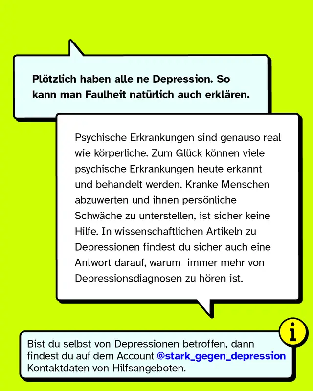 Plötzlich haben alle ne Depression. So kann man Faulheit natürlich auch erklären. Psychische Erkrankungen sind genauso real wie körperliche. Zum Glück können viele psychische Erkrankungen heute erkannt und behandelt werden. Kranke Menschen abzuwerten und ihnen persönliche Schwäche zu unterstellen, ist sicher keine Hilfe. In wissenschaftlichen Artikeln zu Depressionen findest du sicher auch eine Antwort darauf, warum  immer mehr von Depressionsdiagnosen zu hören ist.