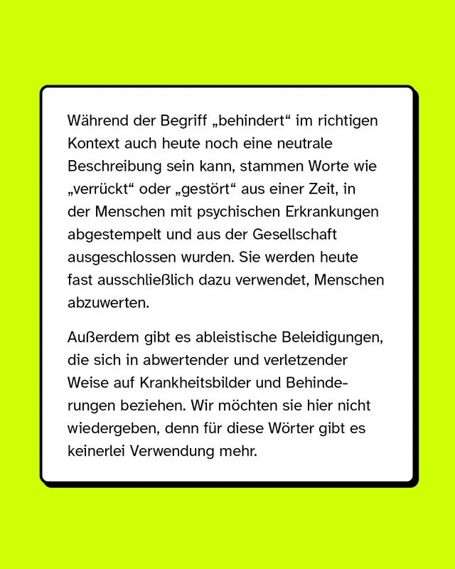 Während der Begriff „behindert“ im richtigen Kontext auch heute noch eine neutrale Beschreibung sein kann, stammen Worte wie „verrückt“ oder „gestört“ aus einer Zeit, in der Menschen mit psychischen Erkrankungen abgestempelt und aus der Gesellschaft ausgeschlossen wurden. Sie werden heute fast ausschließlich dazu verwendet, Menschen abzuwerten. Außerdem gibt es ableistische Beleidigungen, die sich in abwertender und verletzender Weise auf Krankheitsbilder und Behinderungen beziehen. Wir möchten sie hier nicht wiedergeben, denn für diese Wörter gibt es keinerlei Verwendung mehr.
