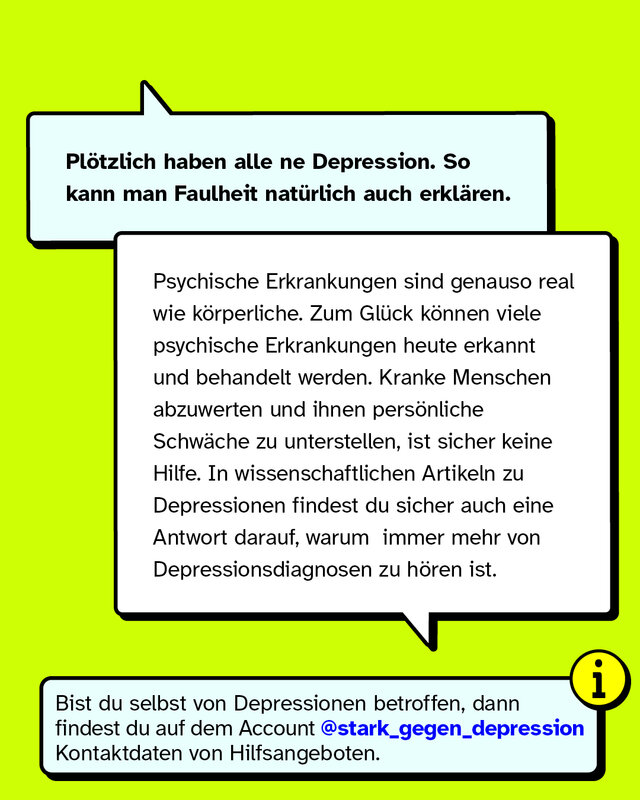 Plötzlich haben alle ne Depression. So kann man Faulheit natürlich auch erklären. Psychische Erkrankungen sind genauso real wie körperliche. Zum Glück können viele psychische Erkrankungen heute erkannt und behandelt werden. Kranke Menschen abzuwerten und ihnen persönliche Schwäche zu unterstellen, ist sicher keine Hilfe. In wissenschaftlichen Artikeln zu Depressionen findest du sicher auch eine Antwort darauf, warum  immer mehr von Depressionsdiagnosen zu hören ist.