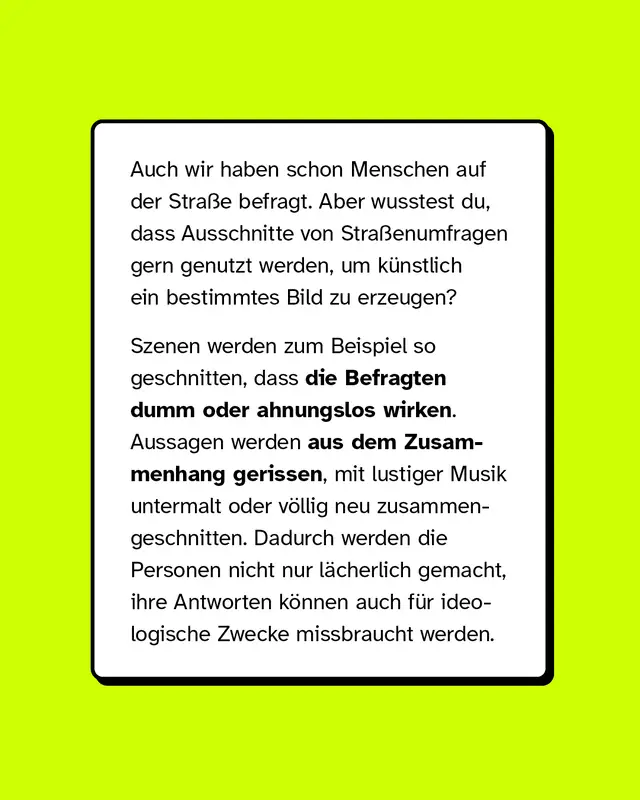 Auch wir haben schon Menschen auf der Stra&szlig;e befragt. Aber wusstest du, dass Ausschnitte von Stra&szlig;enumfragen gern genutzt werden, um k&uuml;nstlich ein bestimmtes Bild zu erzeugen?  Szenen werden zum Beispiel so geschnitten, dass die Befragten dumm oder ahnungslos wirken. Aussagen werden aus dem Zusammenhang gerissen, mit lustiger Musik untermalt oder v&ouml;llig neu zusammengeschnitten. Dadurch werden die Personen nicht nur l&auml;cherlich gemacht, ihre Antworten k&ouml;nnen auch f&uuml;r ideologische Zwecke missbraucht werden.