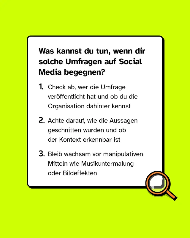 Was kannst du tun, wenn dir solche Umfragen auf Social Media begegnen? 1. Check ab, wer die Umfrage veröffentlicht hat und ob du die Organisation dahinter kennst 2. Achte darauf, wie die Aussagen geschnitten wurden und ob der Kontext erkennbar ist 3. Bleib wachsam vor manipulativen Mitteln wie Musikuntermalung oder Bildeffekten