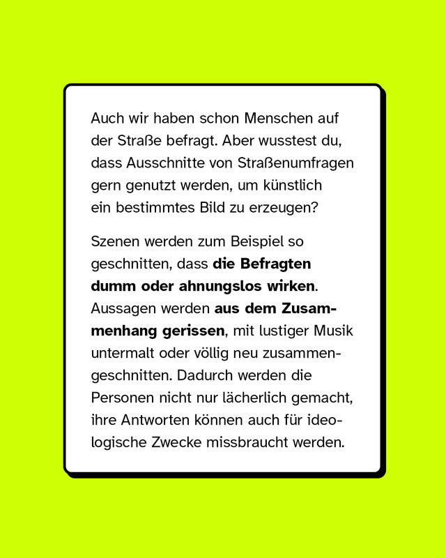 Auch wir haben schon Menschen auf der Straße befragt. Aber wusstest du, dass Ausschnitte von Straßenumfragen gern genutzt werden, um künstlich ein bestimmtes Bild zu erzeugen?  Szenen werden zum Beispiel so geschnitten, dass die Befragten dumm oder ahnungslos wirken. Aussagen werden aus dem Zusammenhang gerissen, mit lustiger Musik untermalt oder völlig neu zusammengeschnitten. Dadurch werden die Personen nicht nur lächerlich gemacht, ihre Antworten können auch für ideologische Zwecke missbraucht werden.