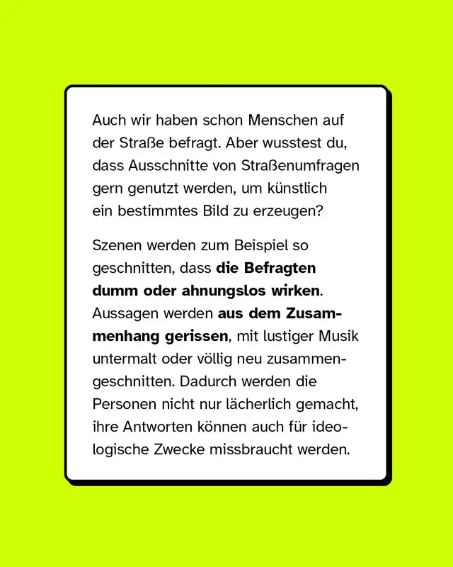 Auch wir haben schon Menschen auf der Straße befragt. Aber wusstest du, dass Ausschnitte von Straßenumfragen gern genutzt werden, um künstlich ein bestimmtes Bild zu erzeugen?  Szenen werden zum Beispiel so geschnitten, dass die Befragten dumm oder ahnungslos wirken. Aussagen werden aus dem Zusammenhang gerissen, mit lustiger Musik untermalt oder völlig neu zusammengeschnitten. Dadurch werden die Personen nicht nur lächerlich gemacht, ihre Antworten können auch für ideologische Zwecke missbraucht werden.
