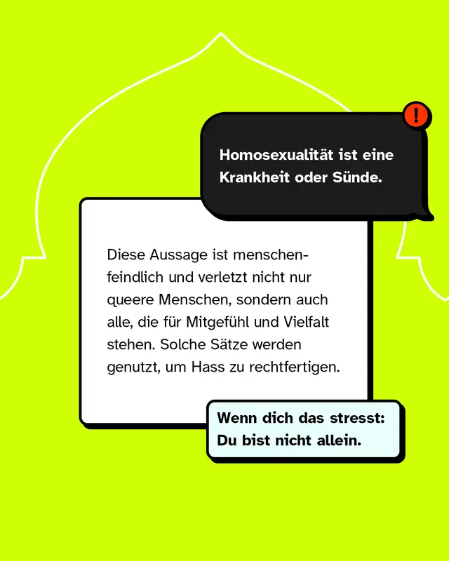 Aussage: Homosexualit&auml;t ist eine Krankheit oder S&uuml;nde. Diese Aussage ist menschenfeindlich und verletzt queere Menschen sowie alle, die f&uuml;r Vielfalt stehen. Solche Aussagen werden genutzt, um Hass zu rechtfertigen. Wenn dich das belastet, bist du nicht allein.