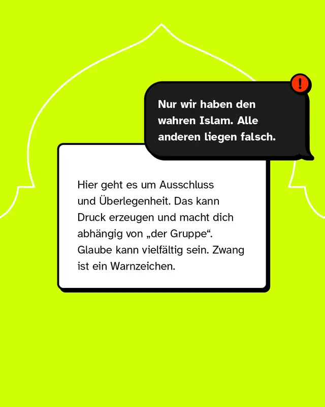 &bdquo;Nur wir haben den wahren Islam. Alle anderen liegen falsch." Hier geht es um Ausschluss und &Uuml;berlegenheit. Das kann Druck erzeugen und macht dich abh&auml;ngig von &bdquo;der Gruppe". Glaube kann vielf&auml;ltig sein. Zwang ist ein Warnzeichen.