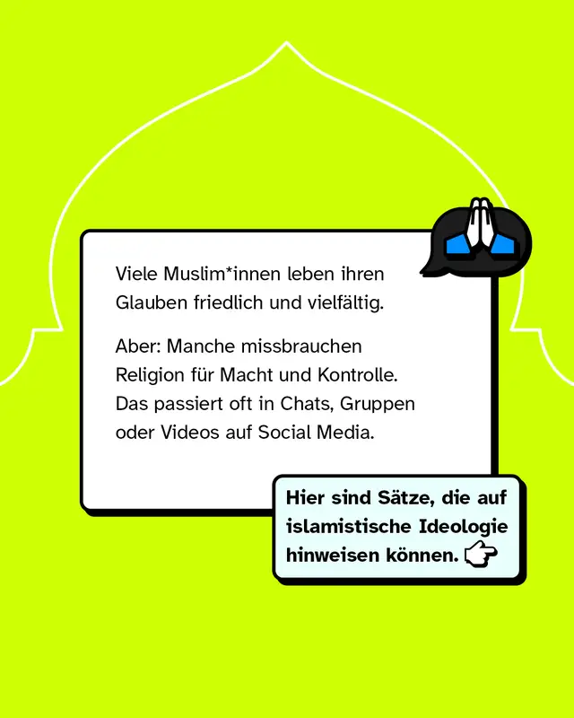 Viele Muslim*innen leben ihren Glauben friedlich und vielf&auml;ltig. Aber: Manche missbrauchen Religion f&uuml;r Macht und Kontrolle. Das passiert oft in Chats, Gruppen oder Videos auf Social Media. Hier sind S&auml;tze, die auf islamistische Ideologie hinweisen k&ouml;nnen.