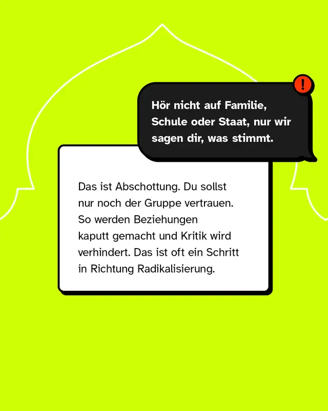 &bdquo;H&ouml;r nicht auf Familie, Schule oder Staat, nur wir sagen dir, was stimmt." Das ist Abschottung. Du sollst nur noch der Gruppe vertrauen. So werden Beziehungen kaputt gemacht und Kritik wird verhindert. Das ist oft ein Schritt in Richtung Radikalisierung.