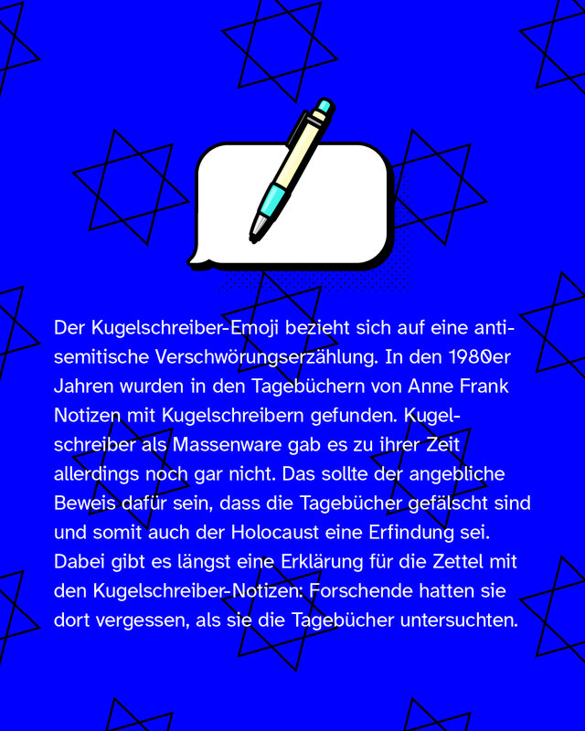 🖊️ = Der Kugelschreiber-Emoji bezieht sich auf eine antisemitische Verschwörungstheorie. In den 1980er Jahren wurden in den Tagebüchern von Anne Frank Notizen mit Kugelschreibern gefunden. Kugelschreiber als Massenware gab es zu ihrer Zeit allerdings noch gar nicht. Das sollte der angebliche Beweis dafür sein, dass die Tagebücher gefälscht sind und somit auch der Holocaust eine Erfindung sei. Dabei gibt es längst eine Erklärung für die Zettel mit den Kugelschreiber-Notizen: Forschende hatten sie dort vergessen, als sie die Tagebücher untersuchten.