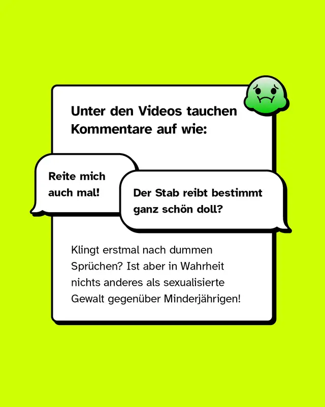 Textkasten mit &Uuml;berschrift &bdquo;Unter den Videos tauchen Kommentare auf wie:&ldquo; Darunter zwei Sprechblasen mit Kommentaren: &bdquo;Reite mich auch mal!&ldquo; und &bdquo;Der Stab reibt bestimmt ganz sch&ouml;n doll?&ldquo; Text darunter: Hinweis, dass solche Spr&uuml;che sexualisierte Gewalt gegen&uuml;ber Minderj&auml;hrigen darstellen. Oben rechts ein gr&uuml;ner &Uuml;belkeits-Emoji.