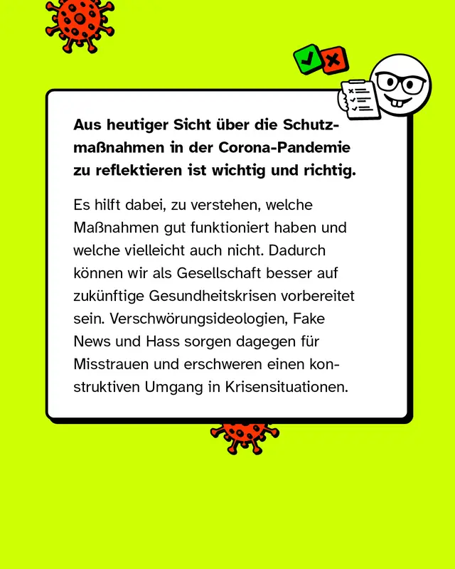 Aus heutiger Sicht &uuml;ber die Schutzma&szlig;nahmen in der Corona-Pandemie zu reflektieren ist wichtig und richtig. Es hilft dabei, zu verstehen, welche Ma&szlig;nahmen gut funktioniert haben und welche vielleicht auch nicht. Dadurch k&ouml;nnen wir als Gesellschaft besser auf zuk&uuml;nftige Gesundheitskrisen vorbereitet sein. Verschw&ouml;rungsideologien, Fake News und Hass sorgen dagegen f&uuml;r Misstrauen und erschweren einen konstruktiven Umgang in Krisensituationen.