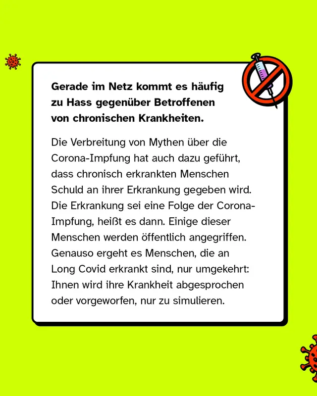 Gerade im Netz kommt es häufig zu Hass gegenüber Betroffenen von chronischen Krankheiten. Die Verbreitung von Mythen über die Corona-Impfung hat dazu geführt, dass chronisch erkrankten Menschen die Schuld an ihrer Erkrankung gegeben wird, indem die Erkrankung als eine Folge der Corona-Impfung erklärt wird. Einige dieser Menschen werden öffentlich angegriffen. Genauso ergeht es Menschen, die an Long Covid erkrankt sind, nur umgekehrt: Ihnen wird ihre Krankheit abgesprochen oder vorgeworfen, nur zu simulieren.