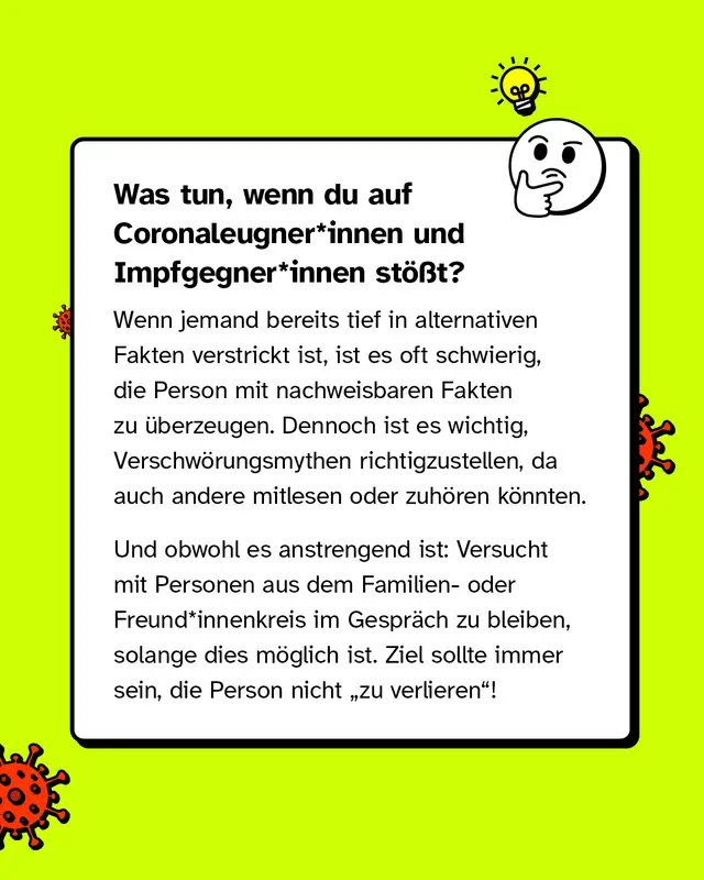 Was tun, wenn du auf Coronaleugner*innen und Impfgegner*innen st&ouml;&szlig;t?   Wenn jemand bereits tief in alternativen Fakten verstrickt ist, ist es oft schwierig, die Person mit nachweisbaren Fakten zu &uuml;berzeugen. Dennoch ist es wichtig, Verschw&ouml;rungsmythen richtigzustellen, da auch Andere mitlesen oder zuh&ouml;ren k&ouml;nnten.   Und obwohl es anstrengend ist: Versucht mit Personen aus dem Familien- oder Freund*innenkreis im Gespr&auml;ch zu bleiben, solange dies m&ouml;glich ist. Ziel sollte immer sein, die Person nicht "zu verlieren"!