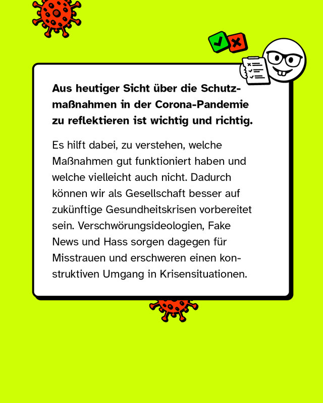 Aus heutiger Sicht über die Schutzmaßnahmen in der Corona-Pandemie zu reflektieren ist wichtig und richtig. Es hilft dabei, zu verstehen, welche Maßnahmen gut funktioniert haben und welche vielleicht auch nicht. Dadurch können wir als Gesellschaft besser auf zukünftige Gesundheitskrisen vorbereitet sein. Verschwörungsideologien, Fake News und Hass sorgen dagegen für Misstrauen und erschweren einen konstruktiven Umgang in Krisensituationen.