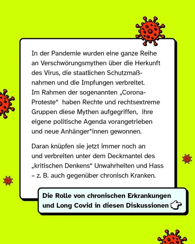 In der Pandemie wurden eine ganze Reihe an Verschwörungsmythen über die Herkunft des Virus, die staatlichen Schutzmaßnahmen und die Impfungen verbreitet. Im Rahmen der sogenannten 'Corona-Proteste' haben Rechte und rechtsextreme Gruppen diese Mythen aufgegriffen,  ihre eigene politische Agenda vorangetrieben und neue Anhänger*innen gewonnen. Daran knüpfen sie jetzt immer noch an und verbreiten unter dem Deckmantel des 'kritischen Denkens' Unwahrheiten und Hass – z. B. auch gegenüber chronisch Kranken.