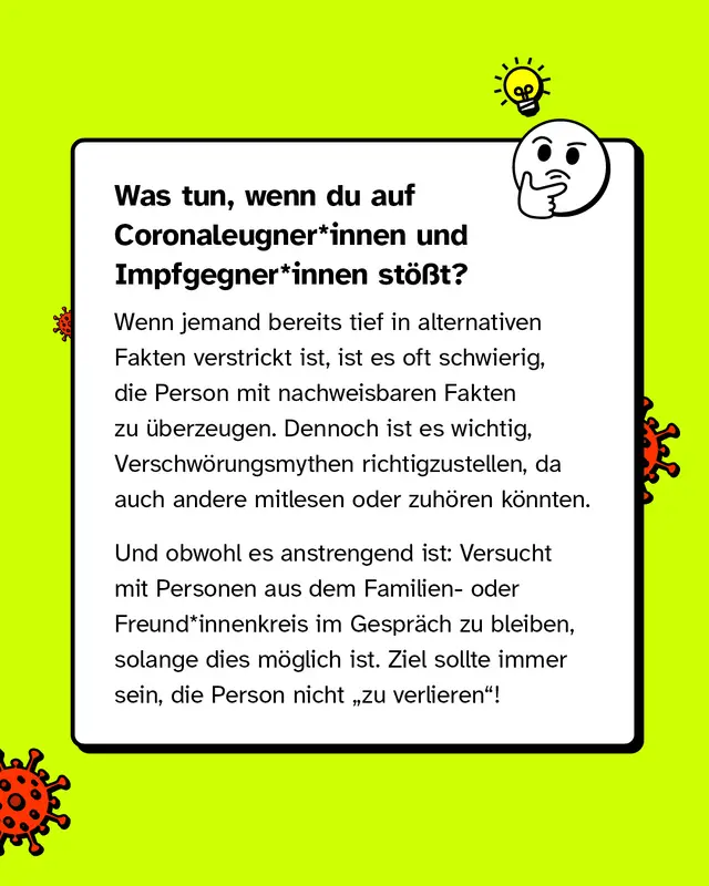 Was tun, wenn du auf Coronaleugner*innen und Impfgegner*innen st&ouml;&szlig;t?   Wenn jemand bereits tief in alternativen Fakten verstrickt ist, ist es oft schwierig, die Person mit nachweisbaren Fakten zu &uuml;berzeugen. Dennoch ist es wichtig, Verschw&ouml;rungsmythen richtigzustellen, da auch Andere mitlesen oder zuh&ouml;ren k&ouml;nnten.   Und obwohl es anstrengend ist: Versucht mit Personen aus dem Familien- oder Freund*innenkreis im Gespr&auml;ch zu bleiben, solange dies m&ouml;glich ist. Ziel sollte immer sein, die Person nicht "zu verlieren"!