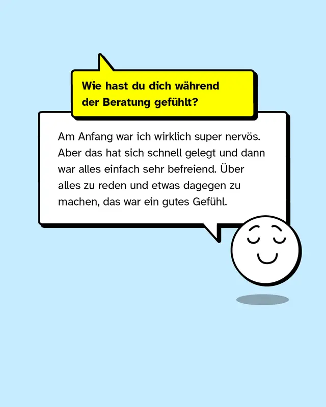 Wie hast du dich w&auml;hrend der Beratung gef&uuml;hlt? Am Anfang war ich wirklich super nerv&ouml;s. Aber das hat sich schnell gelegt und dann war alles einfach sehr befreiend. &Uuml;ber alles zu reden und etwas dagegen zu machen, das war ein gutes Gef&uuml;hl.