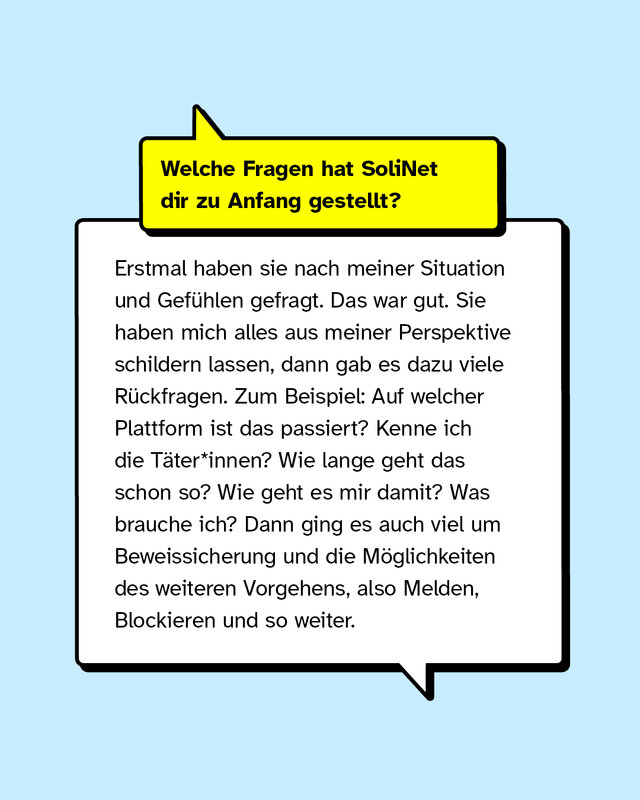 Welche Fragen hat SoliNet dir zu Anfang gestellt? Erstmal haben sie nach meiner Situation und Gefühlen gefragt. Das war gut. Sie haben mich alles aus meiner Perspektive schildern lassen, dann gab es dazu viele Rückfragen. Zum Beispiel: Auf welcher Plattform ist das passiert? Kenne ich die Täter*innen? Wie lange geht das schon so? Wie geht es mir damit? Was brauche ich? Dann ging es auch viel um Beweissicherung und die Möglichkeiten des weiteren Vorgehens, also Melden, Blockieren und so weiter.