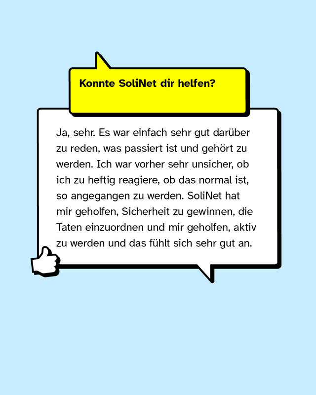 Konnte SoliNet dir helfen? Ja, sehr. Es war einfach sehr gut darüber zu reden, was passiert ist und gehört zu werden. Ich war vorher sehr unsicher, ob ich zu heftig reagiere, ob das normal ist, so angegangen zu werden. SoliNet hat mir geholfen, Sicherheit zu gewinnen, die Taten einzuordnen und mir geholfen, aktiv zu werden und das fühlt sich sehr gut an.