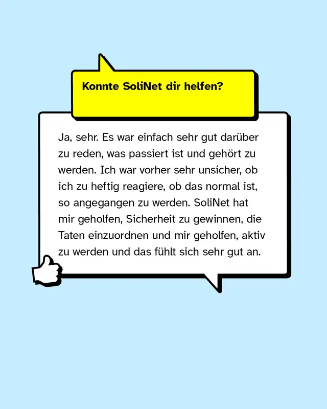 Konnte SoliNet dir helfen? Ja, sehr. Es war einfach sehr gut dar&uuml;ber zu reden, was passiert ist und geh&ouml;rt zu werden. Ich war vorher sehr unsicher, ob ich zu heftig reagiere, ob das normal ist, so angegangen zu werden. SoliNet hat mir geholfen, Sicherheit zu gewinnen, die Taten einzuordnen und mir geholfen, aktiv zu werden und das f&uuml;hlt sich sehr gut an.