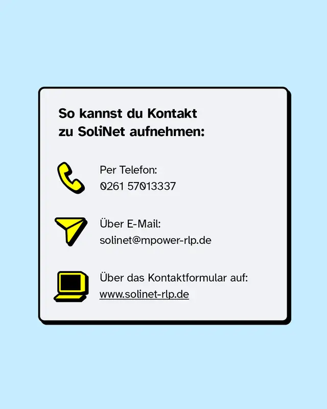 So kannst du Kontakt zu SoliNet aufnehmen:   Per Telefon: 0261 57013337   &Uuml;ber E-Mail: solinet@mpower-rlp.de   &Uuml;ber das Kontaktformular auf: www.solinet-rlp.de