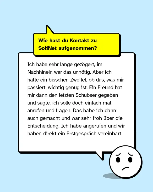 Wie hast du Kontakt zu SoliNet aufgenommen? Ich habe sehr lange gez&ouml;gert, im Nachhinein war das unn&ouml;tig. Aber ich hatte ein bisschen Zweifel, ob das, was mir passiert, wichtig genug ist. Ein Freund hat mir dann den letzten Schubser gegeben und sagte, ich solle doch einfach mal anrufen und fragen. Das habe ich dann auch gemacht und war sehr froh &uuml;ber die Entscheidung. Ich habe angerufen und wir haben direkt ein Erstgespr&auml;ch vereinbart.