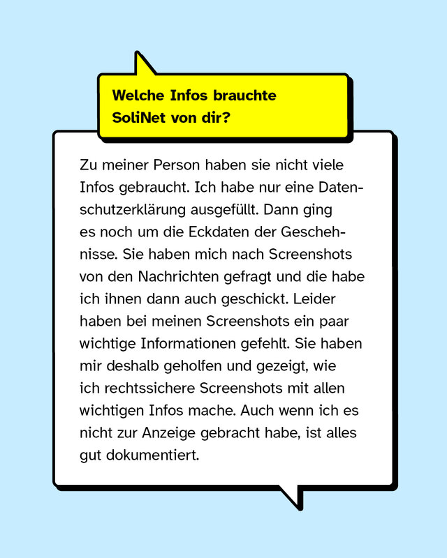Welche Infos brauchte SoliNet von dir? Zu meiner Person, haben sie nicht viele Infos gebraucht. Ich habe nur eine Datenschutzerklärung ausgefüllt. Dann ging es noch um die Eckdaten der Geschehnisse. Sie haben mich nach Screenshots von den Nachrichten gefragt, die habe ich ihnen dann auch geschickt. Leider haben bei meinen Screenshots ein paar wichtige Informationen gefehlt, wie der Kontext der Tat und das Profil von den Täter*innen. Sie haben mir deshalb geholfen und gezeigt, wie ich rechtssichere Screenshots mit allen wichtigen Infos mache, was ich total gut fand. Auch wenn ich es nicht zur Anzeige gebracht habe, ist alles gut dokumentiert.